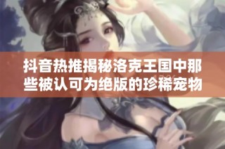 抖音热推揭秘洛克王国中那些被认可为绝版的珍稀宠物