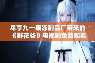尽享九一果冻制品厂带来的《野花谷》电视剧免费观看新体验