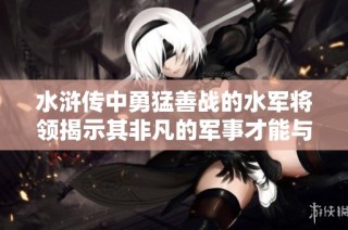 水浒传中勇猛善战的水军将领揭示其非凡的军事才能与英勇事迹