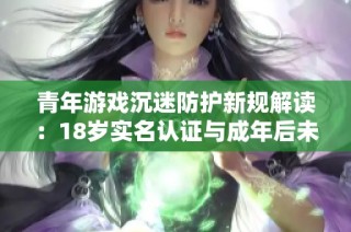 青年游戏沉迷防护新规解读：18岁实名认证与成年后未成年人保护相结合的措施