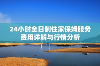 24小时全日制住家保姆服务费用详解与行情分析