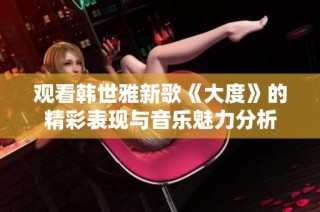 观看韩世雅新歌《大度》的精彩表现与音乐魅力分析
