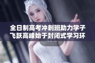 全日制高考冲刺班助力学子飞跃高峰始于封闭式学习环境