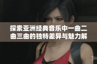 探索亚洲经典音乐中一曲二曲三曲的独特差异与魅力解析