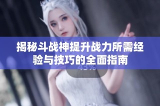 揭秘斗战神提升战力所需经验与技巧的全面指南
