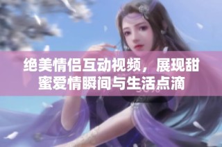 绝美情侣互动视频，展现甜蜜爱情瞬间与生活点滴