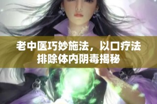 老中医巧妙施法，以口疗法排除体内阴毒揭秘
