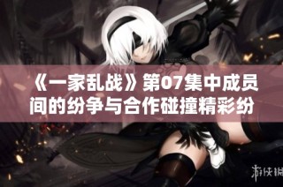 《一家乱战》第07集中成员间的纷争与合作碰撞精彩纷呈