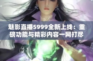 魅影直播5999全新上线：重磅功能与精彩内容一网打尽