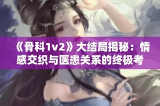 《骨科1v2》大结局揭秘：情感交织与医患关系的终极考验
