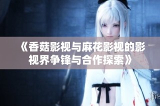 《香菇影视与麻花影视的影视界争锋与合作探索》