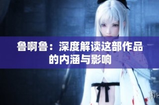 鲁啊鲁：深度解读这部作品的内涵与影响