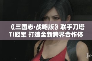 《三国志·战略版》联手刀塔TI冠军 打造全新跨界合作体验
