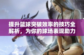 提升篮球突破效率的技巧全解析，为你的球场表现助力！