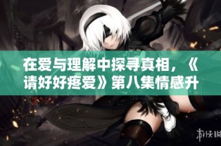 在爱与理解中探寻真相，《请好好疼爱》第八集情感升温记