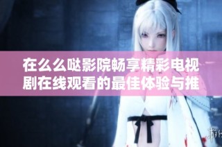 在么么哒影院畅享精彩电视剧在线观看的最佳体验与推荐