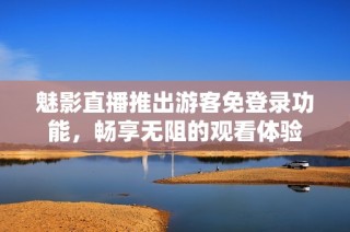 魅影直播推出游客免登录功能，畅享无阻的观看体验