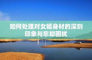 如何处理对女婿身材的深刻印象与忘却困扰