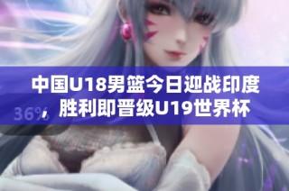 中国U18男篮今日迎战印度，胜利即晋级U19世界杯