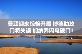 曼联迎来惊艳开局 博德助攻门将失误 加纳乔闪电破门！