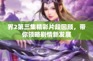 界2第三集精彩片段回顾，带你领略剧情新发展