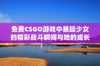 免费CSGO游戏中暴躁少女的精彩战斗瞬间与她的成长故事