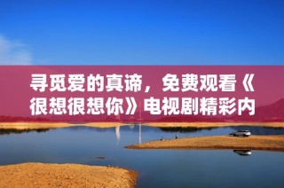 寻觅爱的真谛，免费观看《很想很想你》电视剧精彩内容亲历分享