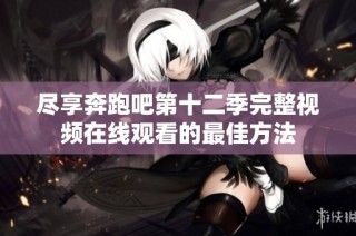 尽享奔跑吧第十二季完整视频在线观看的最佳方法
