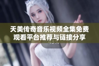 天美传奇音乐视频全集免费观看平台推荐与链接分享