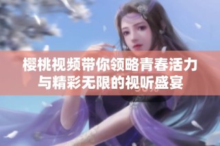 樱桃视频带你领略青春活力与精彩无限的视听盛宴