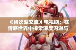 《初次深交流》电视剧：在情感世界中探索深度沟通与理解的旅程