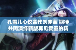 孔雪儿心仪合作刘亦菲 期待共同演绎新版再见爱重的精彩瞬间