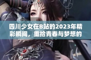 四川少女在B站的2023年精彩瞬间，重拾青春与梦想的旅程