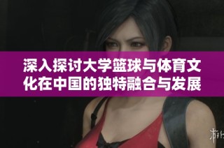深入探讨大学篮球与体育文化在中国的独特融合与发展