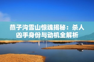 燕子沟雪山惊魂揭秘：杀人凶手身份与动机全解析