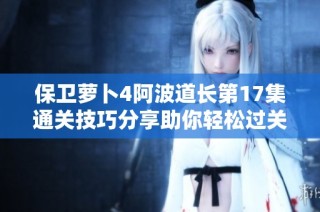 保卫萝卜4阿波道长第17集通关技巧分享助你轻松过关