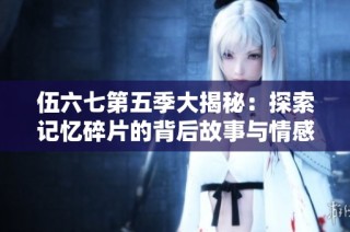 伍六七第五季大揭秘：探索记忆碎片的背后故事与情感纠葛