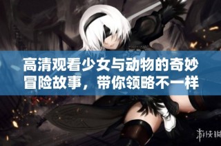 高清观看少女与动物的奇妙冒险故事，带你领略不一样的童真世界