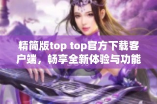 精简版top top官方下载客户端，畅享全新体验与功能升级
