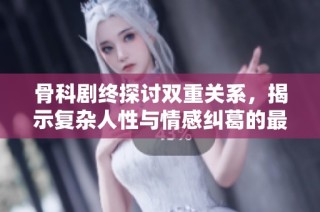 骨科剧终探讨双重关系，揭示复杂人性与情感纠葛的最终篇章
