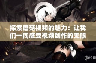 探索蘑菇视频的魅力：让我们一同感受视频创作的无限可能性