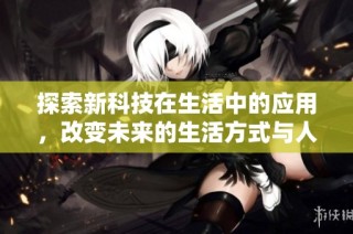 探索新科技在生活中的应用，改变未来的生活方式与人际关系