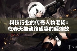 科技行业的传奇人物老杨：在春天推动络盛宴的辉煌故事与启示