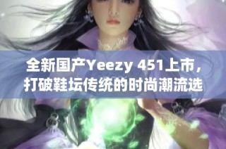 全新国产Yeezy 451上市，打破鞋坛传统的时尚潮流选择