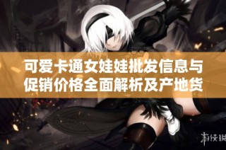 可爱卡通女娃娃批发信息与促销价格全面解析及产地货源推荐