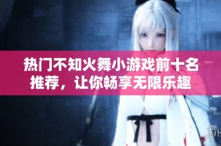 热门不知火舞小游戏前十名推荐，让你畅享无限乐趣