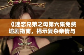 《迷恋兄弟之母第六集免费追剧指南，揭示复杂亲情与爱情纠葛》