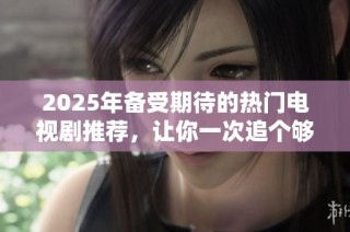 2025年备受期待的热门电视剧推荐，让你一次追个够的精彩剧集