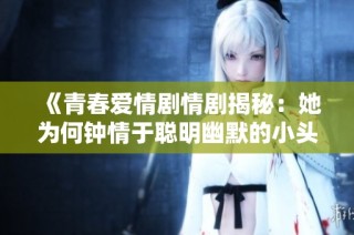 《青春爱情剧情剧揭秘：她为何钟情于聪明幽默的小头头》