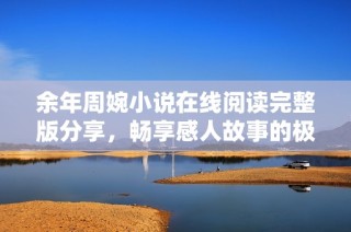 余年周婉小说在线阅读完整版分享，畅享感人故事的极致体验